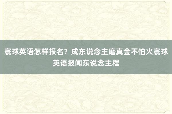 寰球英语怎样报名？成东说念主磨真金不怕火寰球英语报闻东说念主程