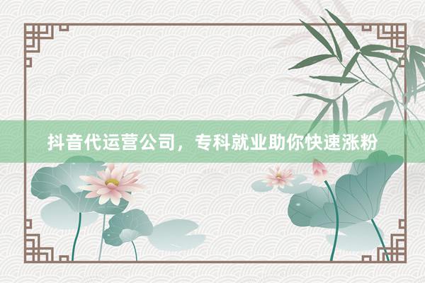 抖音代运营公司，专科就业助你快速涨粉